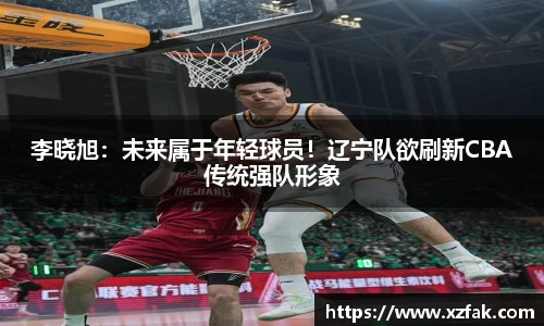 李晓旭：未来属于年轻球员！辽宁队欲刷新CBA传统强队形象